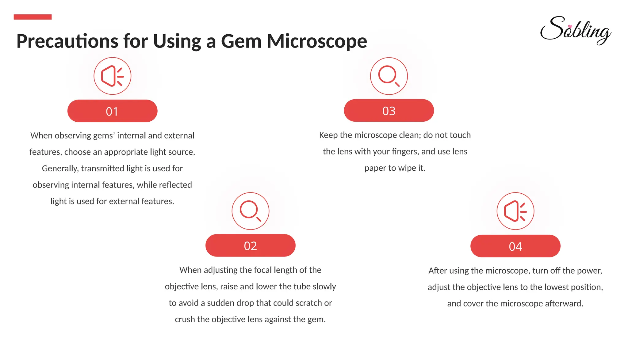When adjusting the focal length of the
objective lens, raise and lower the tube slowly
to avoid a sudden drop that could scratch or
crush the objective lens against the gem.
02
When observing gems’ internal and external
features, choose an appropriate light source.
Generally, transmitted light is used for
observing internal features, while reflected
light is used for external features.
01
Precautions for Using a Gem Microscope
Keep the microscope clean; do not touch
the lens with your fingers, and use lens
paper to wipe it.
03
After using the microscope, turn off the power,
adjust the objective lens to the lowest position,
and cover the microscope afterward.
04
 